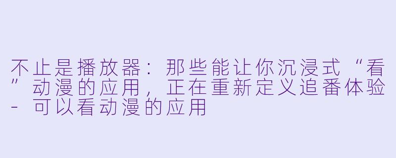 不止是播放器:那些能让你沉浸式“看”动漫的应用,正在重新定义追番体验-可以看动漫的应用