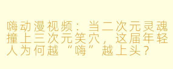 嗨动漫视频：当二次元灵魂撞上三次元笑穴，这届年轻人为何越“嗨”越上头？