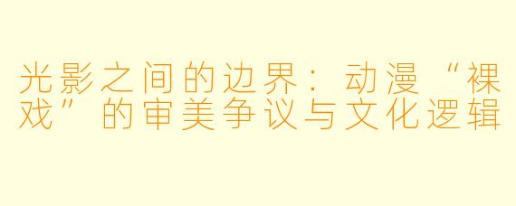 光影之间的边界：动漫“裸戏”的审美争议与文化逻辑