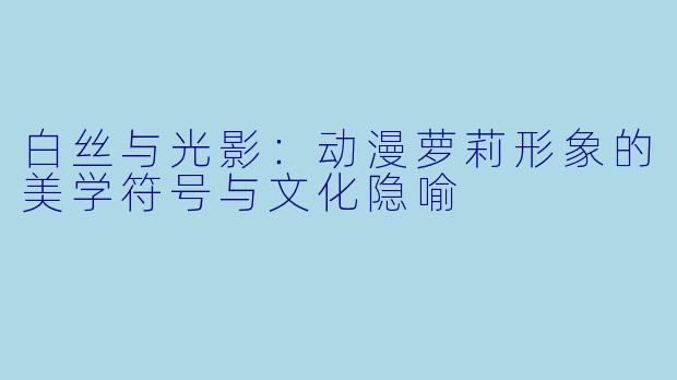 白丝与光影：动漫萝莉形象的美学符号与文化隐喻