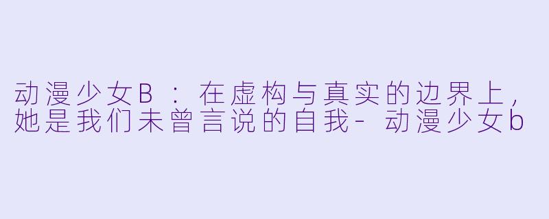 动漫少女B:在虚构与真实的边界上,她是我们未曾言说的自我-动漫少女b