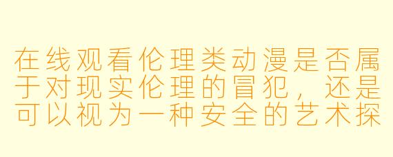 在线观看伦理类动漫是否属于对现实伦理的冒犯,还是可以视为一种安全的艺术探索?