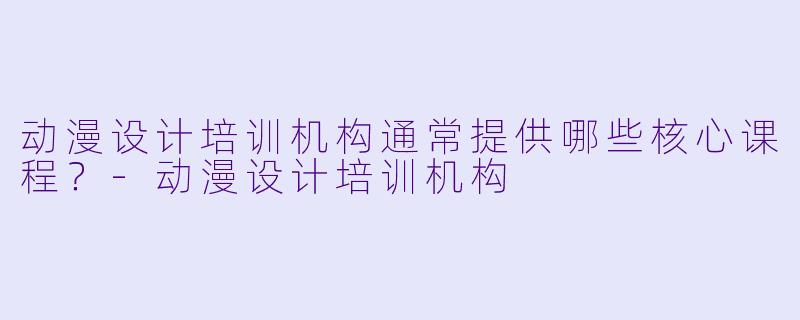 动漫设计培训机构通常提供哪些核心课程?-动漫设计培训机构
