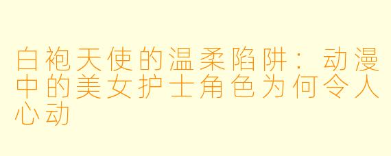 白袍天使的温柔陷阱:动漫中的美女护士角色为何令人心动