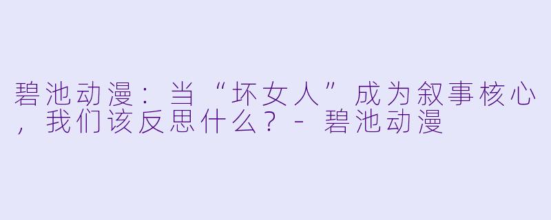 碧池动漫：当“坏女人”成为叙事核心，我们该反思什么？-碧池动漫