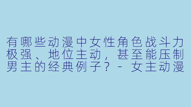 有哪些动漫中女性角色战斗力极强、地位主动，甚至能压制男主的经典例子？-女主动漫强