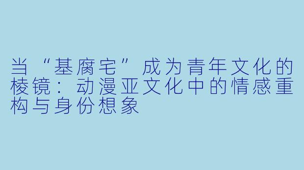 当“基腐宅”成为青年文化的棱镜：动漫亚文化中的情感重构与身份想象