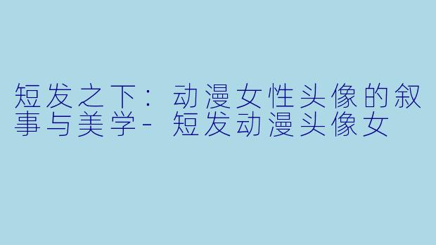 短发之下：动漫女性头像的叙事与美学
