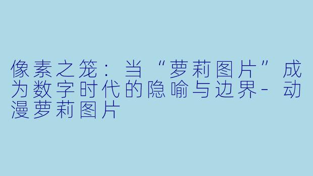 像素之笼:当“萝莉图片”成为数字时代的隐喻与边界-动漫萝莉图片