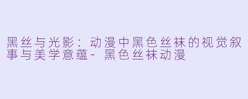黑丝与光影:动漫中黑色丝袜的视觉叙事与美学意蕴-黑色丝袜动漫