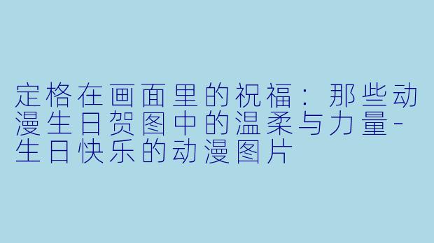 定格在画面里的祝福：那些动漫生日贺图中的温柔与力量-生日快乐的动漫图片
