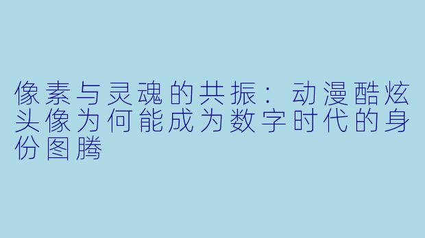 像素与灵魂的共振:动漫酷炫头像为何能成为数字时代的身份图腾