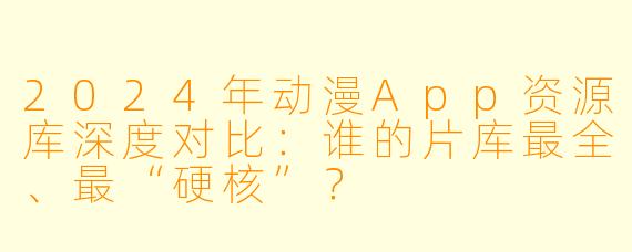 2024年动漫App资源库深度对比：谁的片库最全、最“硬核”？