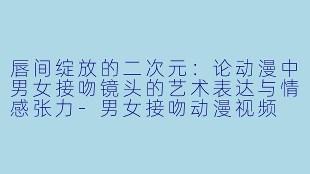 唇间绽放的二次元：论动漫中男女接吻镜头的艺术表达与情感张力