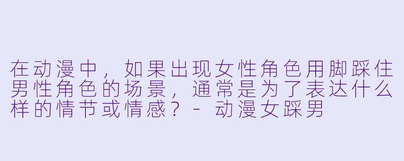 在动漫中，如果出现女性角色用脚踩住男性角色的场景，通常是为了表达什么样的情节或情感？