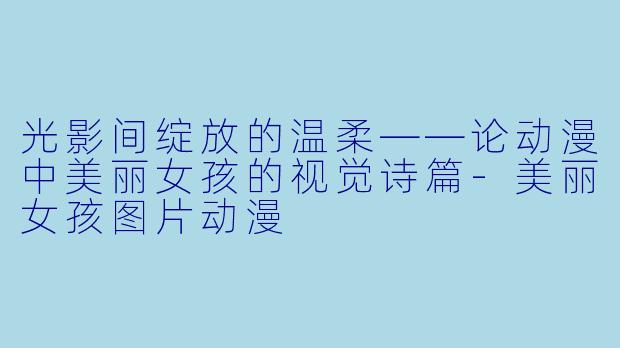 光影间绽放的温柔——论动漫中美丽女孩的视觉诗篇-美丽女孩图片动漫