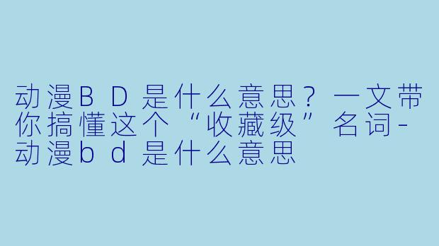 动漫BD是什么意思？一文带你搞懂这个“收藏级”名词-动漫bd是什么意思