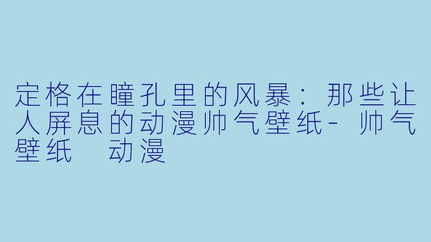 定格在瞳孔里的风暴:那些让人屏息的动漫帅气壁纸-帅气壁纸 动漫