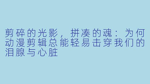 剪碎的光影，拼凑的魂：为何动漫剪辑总能轻易击穿我们的泪腺与心脏