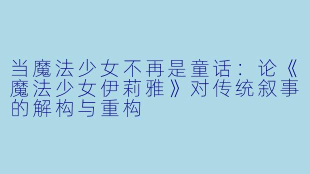 当魔法少女不再是童话:论《魔法少女伊莉雅》对传统叙事的解构与重构