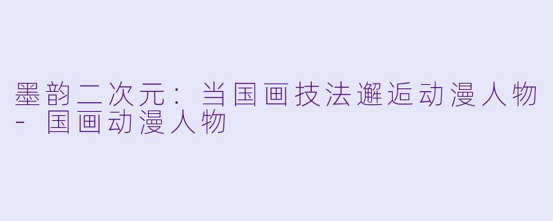 墨韵二次元：当国画技法邂逅动漫人物