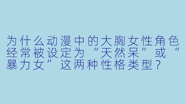 为什么动漫中的大胸女性角色经常被设定为“天然呆”或“暴力女”这两种性格类型？