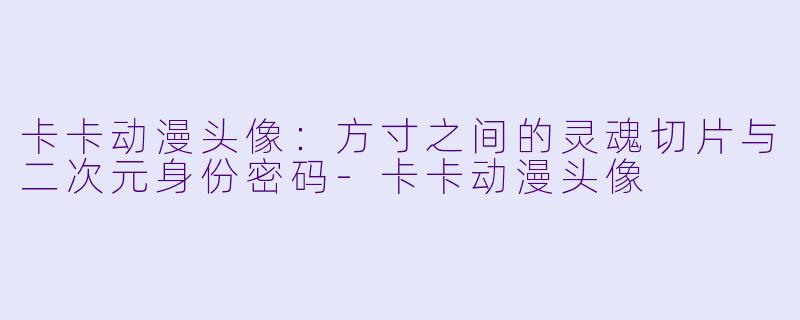 卡卡动漫头像：方寸之间的灵魂切片与二次元身份密码-卡卡动漫头像