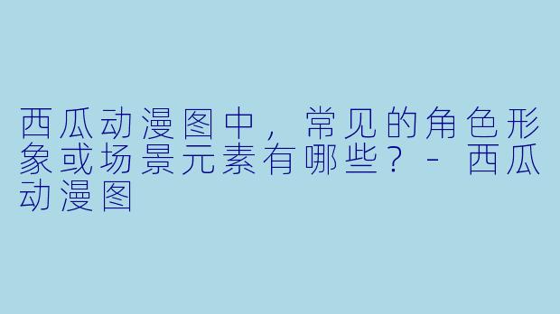 西瓜动漫图中,常见的角色形象或场景元素有哪些?-西瓜动漫图