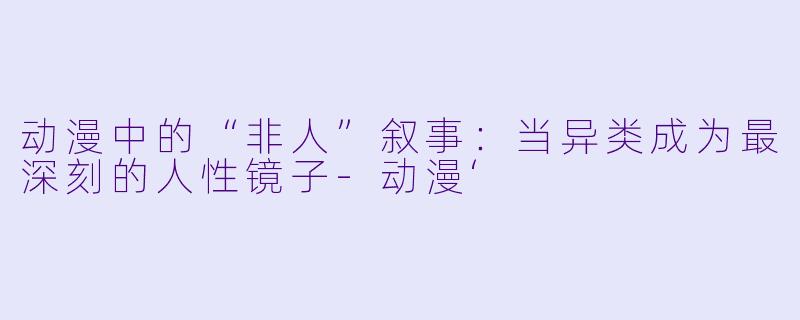 动漫中的“非人”叙事:当异类成为最深刻的人性镜子-动漫‘