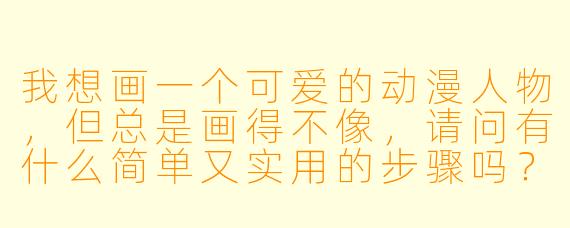 我想画一个可爱的动漫人物,但总是画得不像,请问有什么简单又实用的步骤吗?