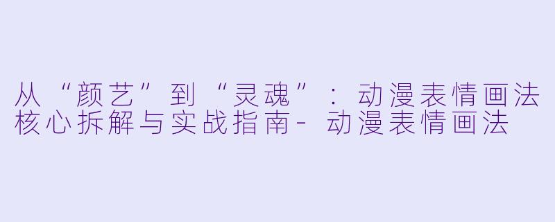 从“颜艺”到“灵魂”：动漫表情画法核心拆解与实战指南-动漫表情画法