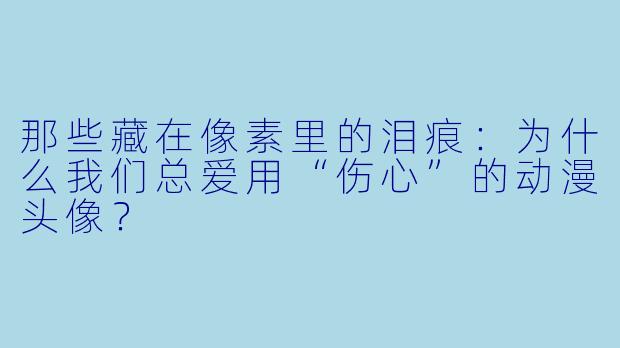 那些藏在像素里的泪痕：为什么我们总爱用“伤心”的动漫头像？