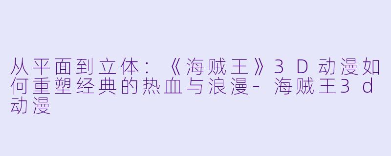 从平面到立体:《海贼王》3D动漫如何重塑经典的热血与浪漫-海贼王3d动漫