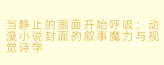 当静止的画面开始呼吸:动漫小说封面的叙事魔力与视觉诗学