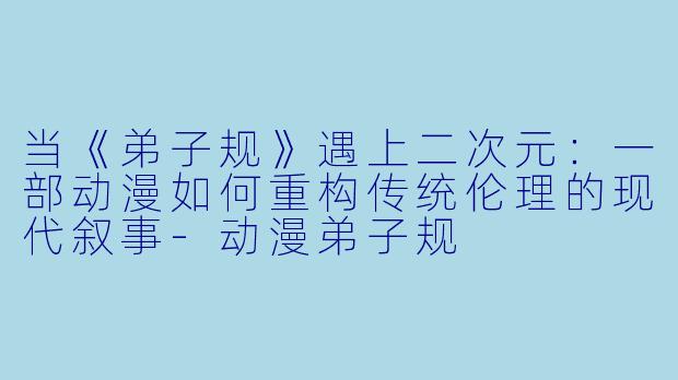 当《弟子规》遇上二次元:一部动漫如何重构传统伦理的现代叙事-动漫弟子规
