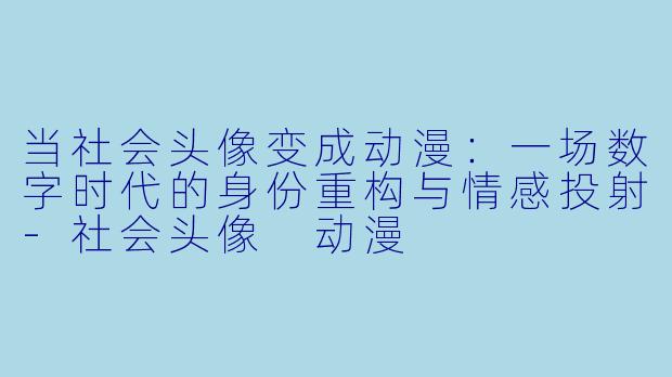 当社会头像变成动漫：一场数字时代的身份重构与情感投射-社会头像 动漫