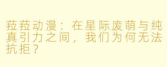菈菈动漫：在星际废萌与纯真引力之间，我们为何无法抗拒？