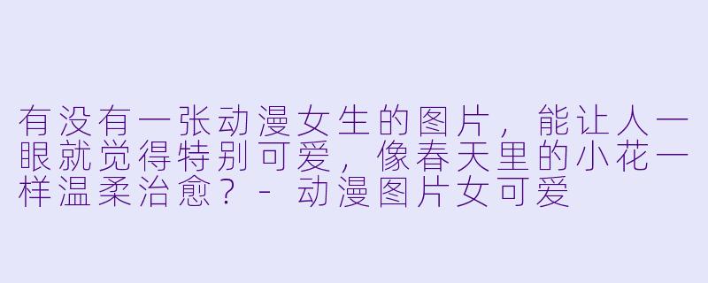 有没有一张动漫女生的图片，能让人一眼就觉得特别可爱，像春天里的小花一样温柔治愈？-动漫图片女可爱