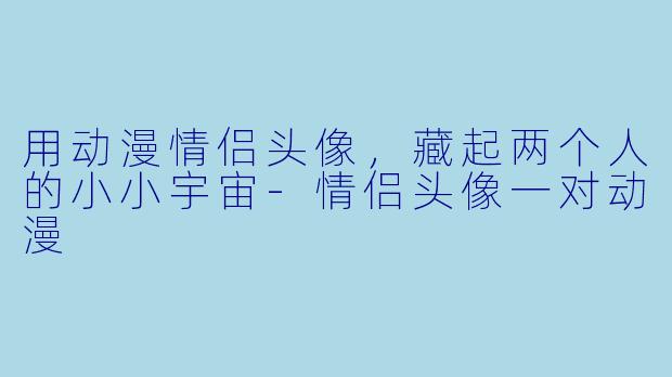 用动漫情侣头像，藏起两个人的小小宇宙-情侣头像一对动漫
