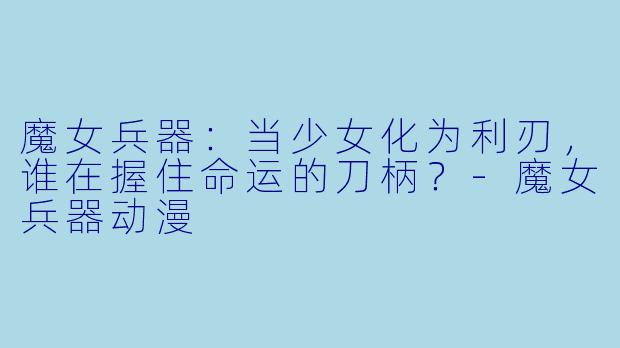 魔女兵器:当少女化为利刃,谁在握住命运的刀柄?-魔女兵器动漫