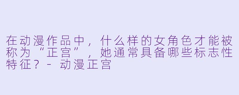 在动漫作品中，什么样的女角色才能被称为“正宫”，她通常具备哪些标志性特征？-动漫正宫