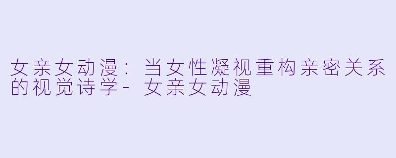 女亲女动漫：当女性凝视重构亲密关系的视觉诗学-女亲女动漫