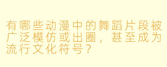 有哪些动漫中的舞蹈片段被广泛模仿或出圈,甚至成为流行文化符号?