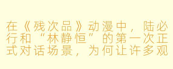 在《残次品》动漫中，陆必行和“林静恒”的第一次正式对话场景，为何让许多观众感到既荒诞又心酸？