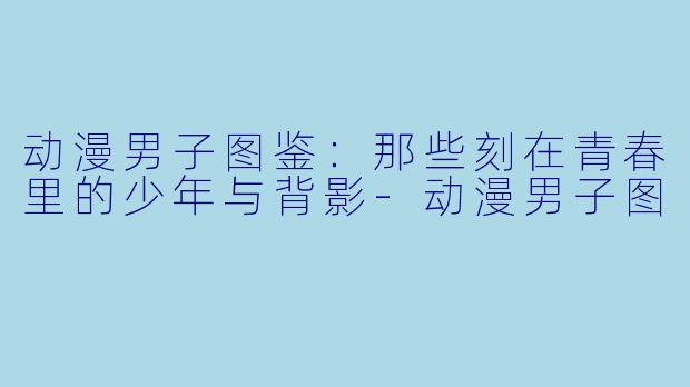 动漫男子图鉴:那些刻在青春里的少年与背影-动漫男子图