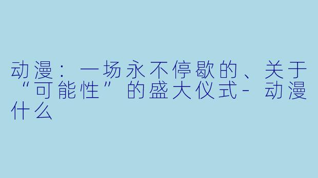 动漫:一场永不停歇的、关于“可能性”的盛大仪式-动漫什么