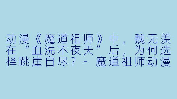 动漫《魔道祖师》中，魏无羡在“血洗不夜天”后，为何选择跳崖自尽？-魔道祖师动漫免