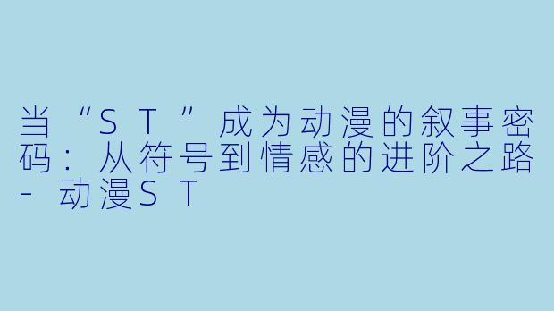 当“ST”成为动漫的叙事密码:从符号到情感的进阶之路-动漫ST