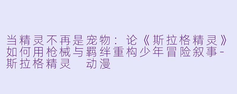 当精灵不再是宠物：论《斯拉格精灵》如何用枪械与羁绊重构少年冒险叙事-斯拉格精灵 动漫