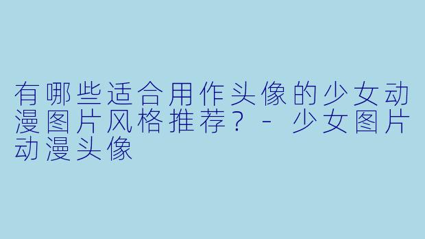 有哪些适合用作头像的少女动漫图片风格推荐？-少女图片动漫头像